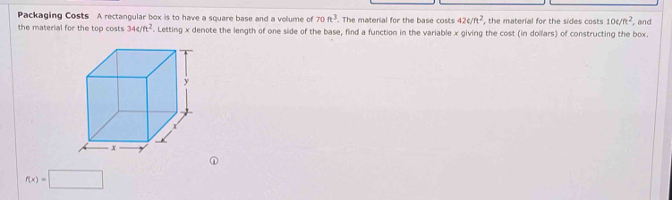 Packaging Costs A rectangular box is to have a square base and a volume of 70ft^3. The material for the base costs 42c/ft^2 , the material for the sides costs 10e/ft^2 , and 
the material for the top costs 344/ft^2. Letting x denote the length of one side of the base, find a function in the variable x giving the cost (in dollars) of constructing the box.
f(x)=□