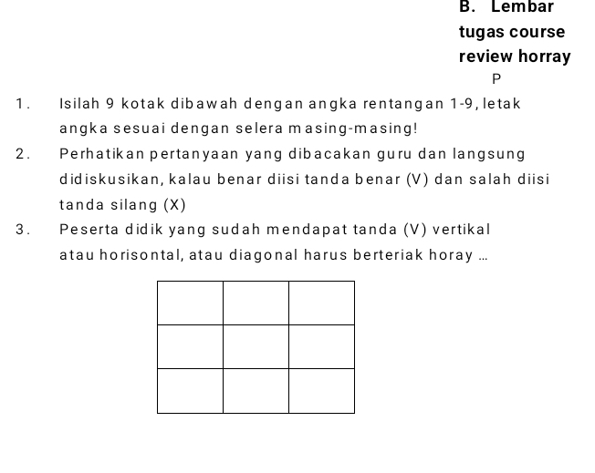 Lembar 
tugas course 
review horray 
P 
1. Isilah 9 kotak dibawah dengan angka rentangan 1-9, letak 
angka sesuai dengan selera masing-masing! 
2. Perhatikan pertanyaan yang dibacakan guru dan langsung 
didiskusikan, kalau benar diisi tanda benar (V) dan salah diisi 
tanda silang (X) 
3. Peserta didik yang sudah mendapat tanda (V) vertikal 
atau horisontal, atau diagonal harus berteriak horay ...