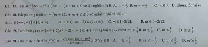 Tìm m đề bpt -x^2+(2m-1)x+m<0</tex> có tập nghiệm là R. A. m= 1/2 ,B. m=- 1/2 . C. m∈ R. D. Không tồn tại m.
Câu 18. Bất phương trình x^2-(m+2)x+m+2≤ 0 vô nghiệm khi và chỉ khi:
A. m∈ (-∈fty ;-2]∪ [2;+∈fty ). B. m∈ (-∈fty ;-2)∪ (2;+∈fty ). C. m∈ [-2;2]. D. m∈ (-2;2). 
Câu 19. Tam thức f(x)=(m^2+2)x^2-2(m+1)x+1 dương với mọi x khi:A. m . C. m> 1/2 . D. m≥  1/2 . 
Câu 20. Tìm m đề biểu thức f(x)= (-x^2+4(m+1)x+1-4m^2)/-4x^2+5x-2 >0, forall x∈ R A. m≥ - 5/8 . B. m<- 5/8 . C. m . D. m≥  5/8 .