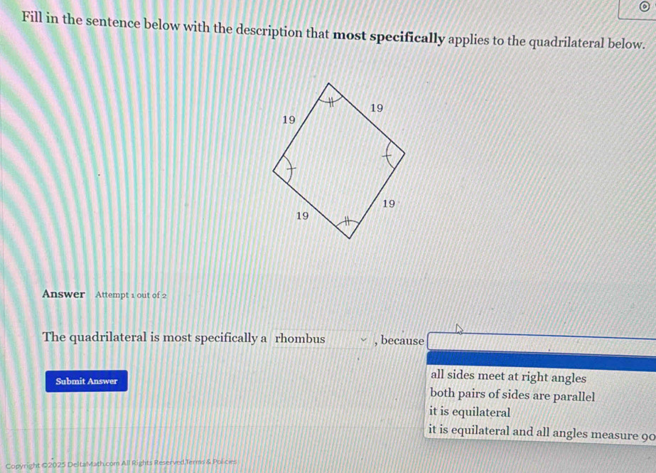 Fill in the sentence below with the description that most specifically applies to the quadrilateral below.
Answer Attempt 1 out of 2
The quadrilateral is most specifically a rhombus , because
all sides meet at right angles
Submit Answer both pairs of sides are parallel
it is equilateral
it is equilateral and all angles measure 90
Copyright ©2025 DeltaMath.com All Rights Reserved.Terms & Policies