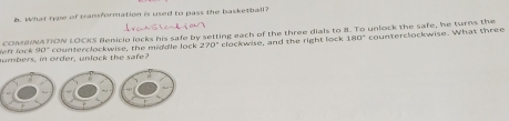 What type of transformation is used to pass the basketball?
COMBNATION LOCKS Benicio locks his safe by setting each of the three dials to 8. To unlock the safe, he turns the counterclockwise. What three
umbers, in order, unlock the safe? counterclockwise, the middle lock 270° clockwise, and the right lock 180°