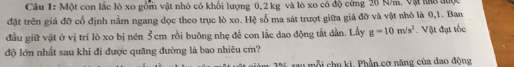 Một con lắc lò xo gồm vật nhỏ có khối lượng 0,2 kg và lò xo có độ cứng 20 N/m. Vật khô được 
đặt trên giá đỡ cố định nằm ngang dọc theo trục lò xo. Hệ số ma sát trượt giữa giá đỡ và vật nhỏ là 0, 1. Ban 
đầu giữ vật ở vị trí lò xo bị nén Š cm rồi buông nhẹ để con lắc dao động tắt dần. Lấy g=10m/s^2. Vật đạt tốc 
độ lớn nhất sau khi đi được quãng đường là bao nhiêu cm?
3% sau mỗi chu kì. Phần cợ năng của dao động