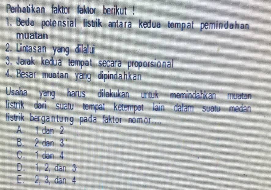 Perhatikan faktor faktor berikut !
1. Beda potensial listrik antara kedua tempat pem indahan
muatan
2. Lintasan yang dilalui
3. Jarak kedua tempat secara proporsional
4. Besar muatan yang dipindahkan
Usaha yang harus dilakukan untuk memindahkan muatan
listrik dari suatu tempat ketempat lain dalam suatu medan
listrik bergantung pada faktor nomor....
A. 1 dan 2
B. 2 dan 3 '
C. 1 dan 4
D. 1, 2, dan 3
E. 2, 3, dan 4