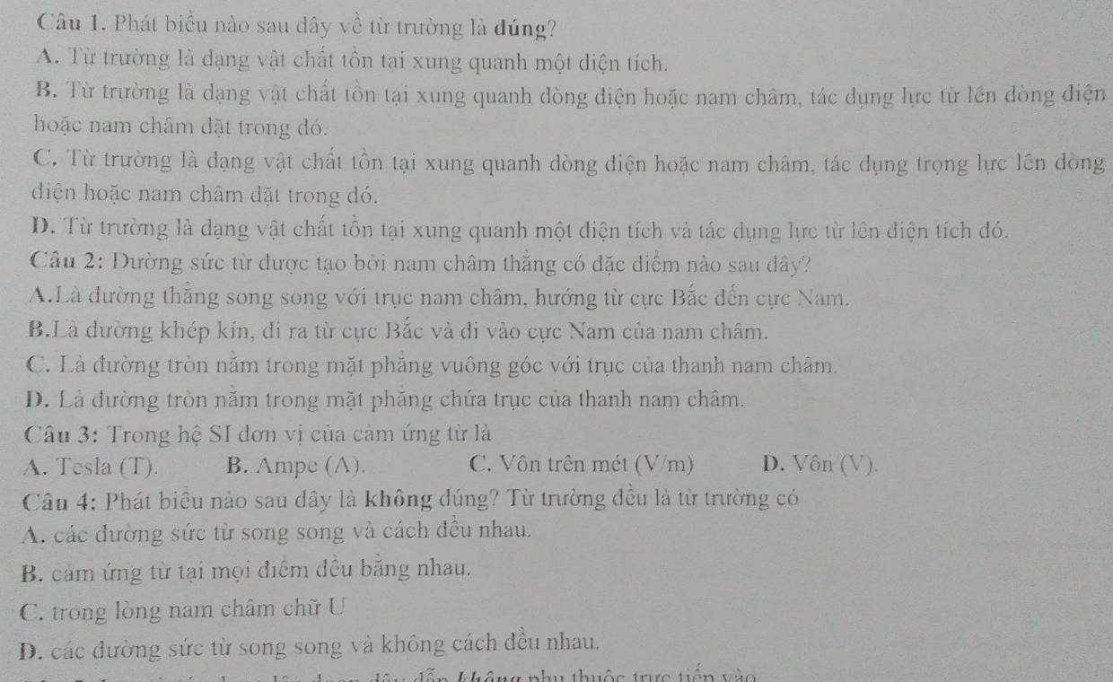 Phát biểu nào sau dây về từ trường là đúng?
A. Từ trường là dạng vật chất tồn tại xung quanh một điện tích.
B. Từ trường là dạng vật chất tồn tại xung quanh dòng điện hoặc nam châm, tác dụng lực từ lên dòng điện
hoặc nam châm đặt trong đó.
C. Từ trường là dạng vật chất tồn tại xung quanh dòng điện hoặc nam châm, tác dụng trọng lực lên dòng
diện hoặc nam châm đặt trong đó.
D. Từ trường là dạng vật chất tồn tại xung quanh một điện tích và tác dụng lực từ lên điện tích đó.
Câu 2: Đường sức từ được tạo bời nam châm thắng có dặc điểm nào sau dây?
A.Là đường thẳng song song với trục nam châm, hướng từ cực Bắc dến cực Nam.
B.Là dường khép kín, đi ra từ cực Bắc và đi vào cực Nam của nam châm.
C. Là đường tròn năm trong mặt phăng vuông góc với trục của thanh nam châm.
D. Là đường tròn nằm trong mặt phăng chứa trục của thanh nam châm.
Câu 3: Trong hệ SI dơn vị của cảm ứng từ là
A. Tesla (T). B. Ampe (A). C. Vôn trên mét (V/m) D. Vôn (V).
Câu 4: Phát biểu nào sau dây là không đúng? Từ trường đều là từ trường có
A. các đường sức từ song song và cách đều nhau.
B. cảm ứng từ tại mọi điểm đều bằng nhau.
C. trong lòng nam châm chữ U
D. các đường sức từ song song và không cách đều nhau.
tê ng phụ thuộc trực tiên vào