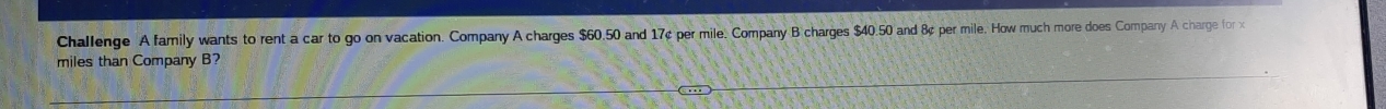 Challenge A family wants to rent a car to go on vacation. Company A charges $60.50 and 17¢ per mile. Company B charges $40.50 and 8¢ per mile. How much more does Company A charge for 
miles than Company B?