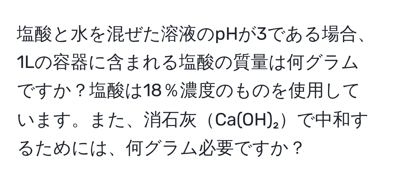 塩酸と水を混ぜた溶液のpHが3である場合、1Lの容器に含まれる塩酸の質量は何グラムですか？塩酸は18％濃度のものを使用しています。また、消石灰Ca(OH)₂で中和するためには、何グラム必要ですか？