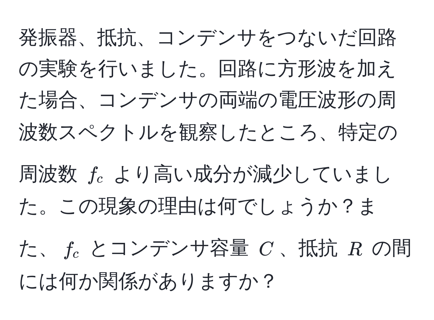 発振器、抵抗、コンデンサをつないだ回路の実験を行いました。回路に方形波を加えた場合、コンデンサの両端の電圧波形の周波数スペクトルを観察したところ、特定の周波数 $f_c$ より高い成分が減少していました。この現象の理由は何でしょうか？また、$f_c$ とコンデンサ容量 $C$、抵抗 $R$ の間には何か関係がありますか？