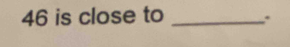 46 is close to_ 
*