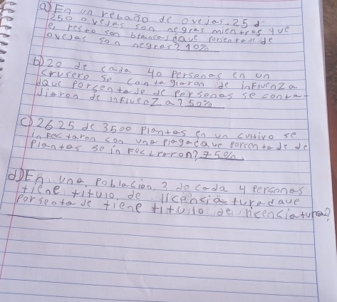 QEn un rebaxo de ovejos. 25 d
250 oreies son negres mientrec ave 
e res to son btaneasdave porsentaseide 
overas son aegres? 10%
20 de cada yo persones en un 
crusero so contogiaron fe inFivenZ a 
HQu porsentade do persenes se contat 
Jieron de inFiue0Z a? 50%
①) 2625 1(3500 plantes en un cutivo se 
in Festaron con vneplogadave porsen todr de 
Plantes se in FecLrron? 5 %
dDES, Uno, Poblacion 3 do coda 4 persones 
tieae +itulo, de liceociaturadave 
Porseotave tiene titulo de ricenciature?