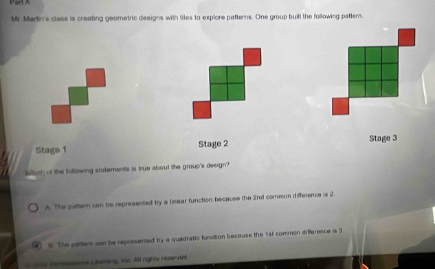 Mr. Martin's class is creating geometric designs with tiles to explore patterns. One group built the following pattern.
Stage 1 Stage 2 Stage 3
Wich of the following statements is true about the group's design?
A. The pattern can be represented by a linear function because the 2nd common difference is 2.
#) 6 The pattern can be represented by a quadratic function because the 1st common difference is 3
24 romsssance Leaming, Inc. All rights reserved