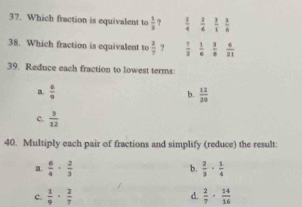 Which fraction is equivalent to  1/3  ?  2/4   2/6   3/1   3/6 
38. Which fraction is equivalent to  2/7  ?  7/2   1/6   3/8   6/21 
39. Reduce each fraction to lowest terms:
a.  6/9   12/20 
b.
c.  3/12 
40. Multiply each pair of fractions and simplify (reduce) the result:
a.  6/4 ·  2/3  b.  2/3 ·  1/4 
c.  1/9 ·  2/7  d.  2/7 ·  14/16 