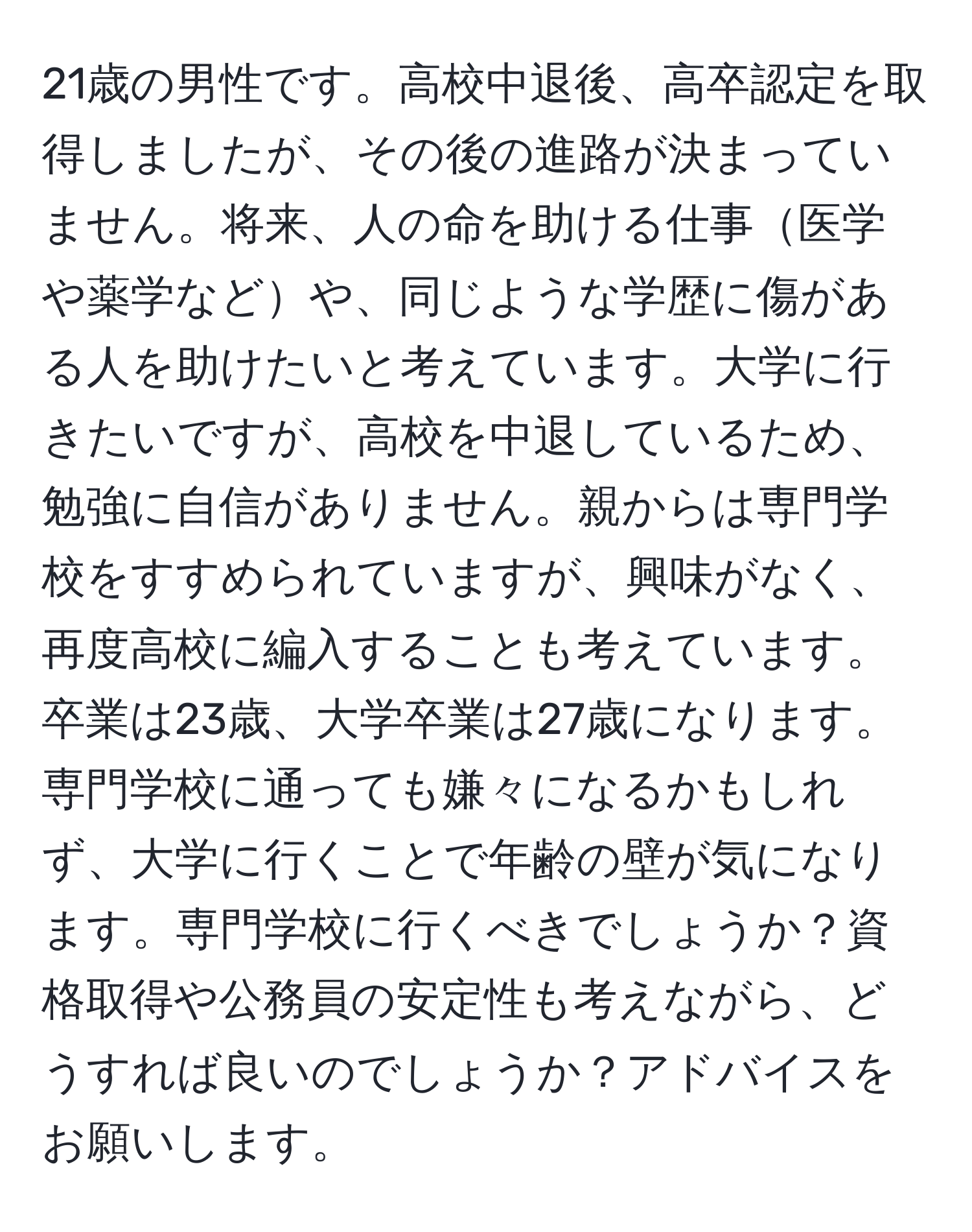 21歳の男性です。高校中退後、高卒認定を取得しましたが、その後の進路が決まっていません。将来、人の命を助ける仕事医学や薬学などや、同じような学歴に傷がある人を助けたいと考えています。大学に行きたいですが、高校を中退しているため、勉強に自信がありません。親からは専門学校をすすめられていますが、興味がなく、再度高校に編入することも考えています。卒業は23歳、大学卒業は27歳になります。専門学校に通っても嫌々になるかもしれず、大学に行くことで年齢の壁が気になります。専門学校に行くべきでしょうか？資格取得や公務員の安定性も考えながら、どうすれば良いのでしょうか？アドバイスをお願いします。