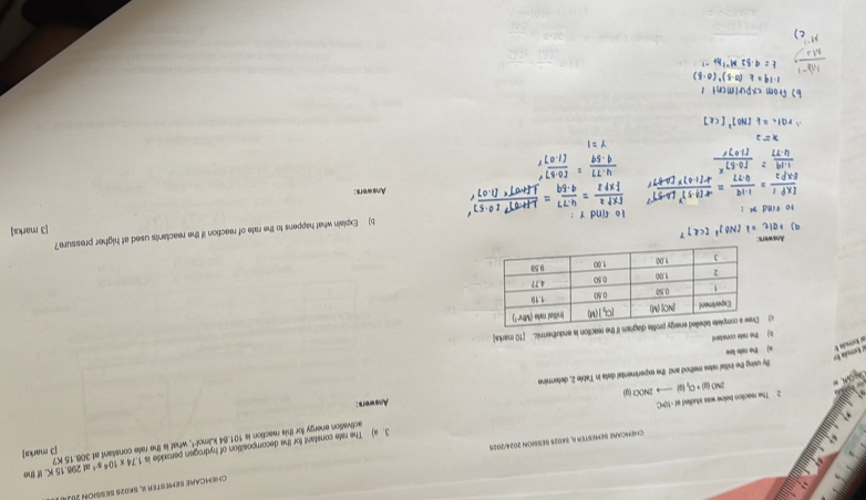 △.15 K. If the
CHEMCARE SEMESTER I, SKO2S SESSION 2024/2025 CHEMCARE SEMESTER II, SKO2S SESSION I8.
activation energy for this reaction is 101.84kJmol^(-1) , what is the rate constant at 306.15 K? 1.74* 10^4s^(-1) af [3 marks]
2NO(g)+Cl_2(g) to 2 NOCH (ư 3. a) The rate constant for the decomposition of hydrogen peroxide is
2 The reaction below was studied at -10PC.
ity using the initial rates method and the experimental data in Table 2, deternine Anveers :
a) the nate lanw
c k ooin h L lbnula fr
b) the rate constant
c)if the reaction is endothermic. [10 marka
Answers
b) Explain what happens to the rate of reaction if the reactants used at higher pressure?
[3 marks]
1o fnd y :
Answers: