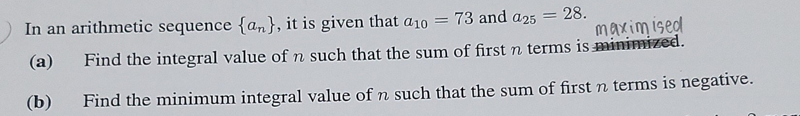 In an arithmetic sequence  a_n , it is given that a_10=73 and a_25=28. 
(a) Find the integral value of n such that the sum of first η terms is minimized. 
(b) Find the minimum integral value of n such that the sum of first n terms is negative.