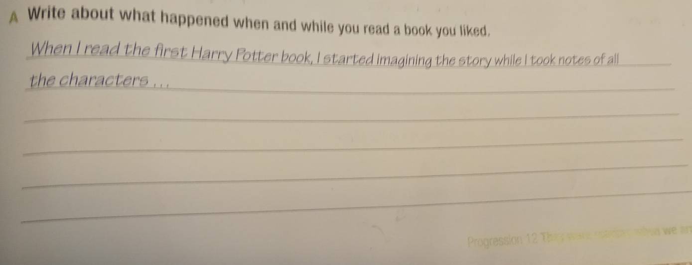 A Write about what happened when and while you read a book you liked. 
When I read the first Harry Potter book, I started imagining the story while I took notes of all_ 
_ 
the characters .. 
_ 
_ 
_ 
_ 
Progression 12 Th h n we a