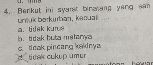 ma
4. Berikut ini syarat binatang yang sah
untuk berkurban, kecuali ....
a. tidak kurus
b. tidak buta matanya
c. tidak pincang kakinya
d tidak cukup umur
hewar