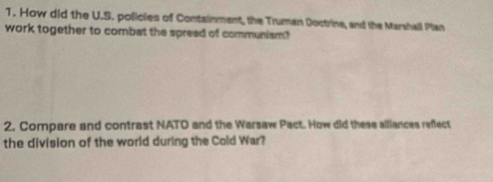 How did the U.S. policles of Containment, the Truman Doctrine, and the Marshall Plan 
work together to combat the spread of communism? 
2, Compare and contrast NATO and the Warsaw Pact. How did these alliances reffect 
the division of the world during the Cold War?