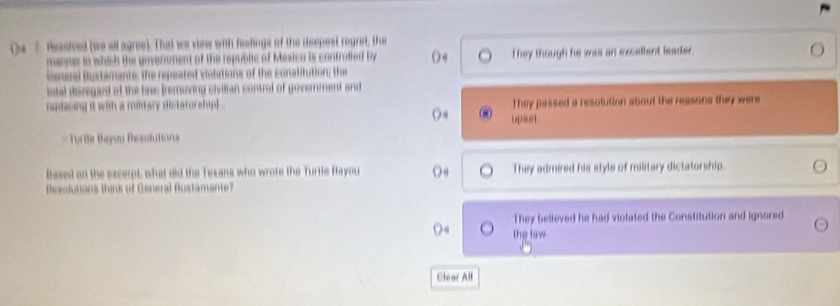 Ressived (we all agres). That we view with feelings of the despest regret, the
ment of the republic of Meico is controlled by They though he was an excellent leader.
eral iustamante; the repeated vislations of the constitution; the
istal disregard of the laws Iremoving civilian contrel of government and
nilacing it with a mulitary dictatorship) They passed a resolution about the ressons they were
upset
=== =ertie Bayou Résofuttons 
Based on the excerpt, what did the Texans who wrote the Turtle Bayou D They admired his style of military dictatorship.
Resolutions think of General Austamante?
They believed he had violated the Constitution and ignored
the law
Clear All