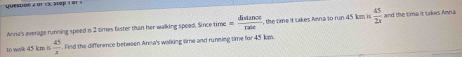 or 13, Step 1 or 1 
Anna's average running speed is 2 times faster than her walking speed. Since time = distan ce/rate  , the time it takes Anna to run 45 km is  45/2x  and the time it takes Anna 
to walk 45 km is  45/x . Find the difference between Anna's walking time and running time for 45 km.