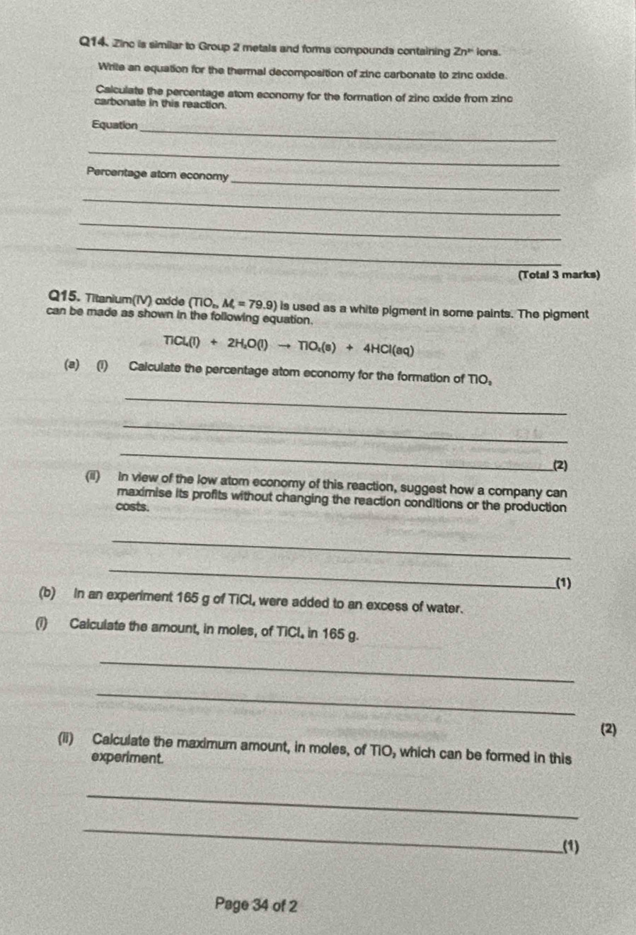 Zinc is similar to Group 2 metals and forms compounds containing Zn^(mu) ions. 
Write an equation for the thermal decomposition of zinc carbonate to zinc oxide. 
Calculate the percentage stom economy for the formation of zinc oxide from zinc 
carbonate in this reaction. 
Equation_ 
_ 
_ 
Percentage atom economy 
_ 
_ 
_ 
(Total 3 marks) 
Q15. Titanium(IV) oxide (TiO_nM_r=79.9) is used as a white pigment in some paints. The pigment 
can be made as shown in the following equation.
TiCl_4(l)+2H_2O(l)to TiO_2(s)+4HCl(aq)
(a) (i) Calculate the percentage atom economy for the formation of TIO。 
_ 
_ 
_ 
(2) 
(ii) In view of the low atom economy of this reaction, suggest how a company can 
maximise its profits without changing the reaction conditions or the production 
costs. 
_ 
_ 
(1) 
(b) In an experiment 165 g of TiCl, were added to an excess of water. 
(i) Calculate the amount, in moles, of TiCl, in 165 g. 
_ 
_ 
(2) 
(ii) Calculate the maximum amount, in moles, of TiO, which can be formed in this 
experiment. 
_ 
_ 
(1) 
Page 34 of 2