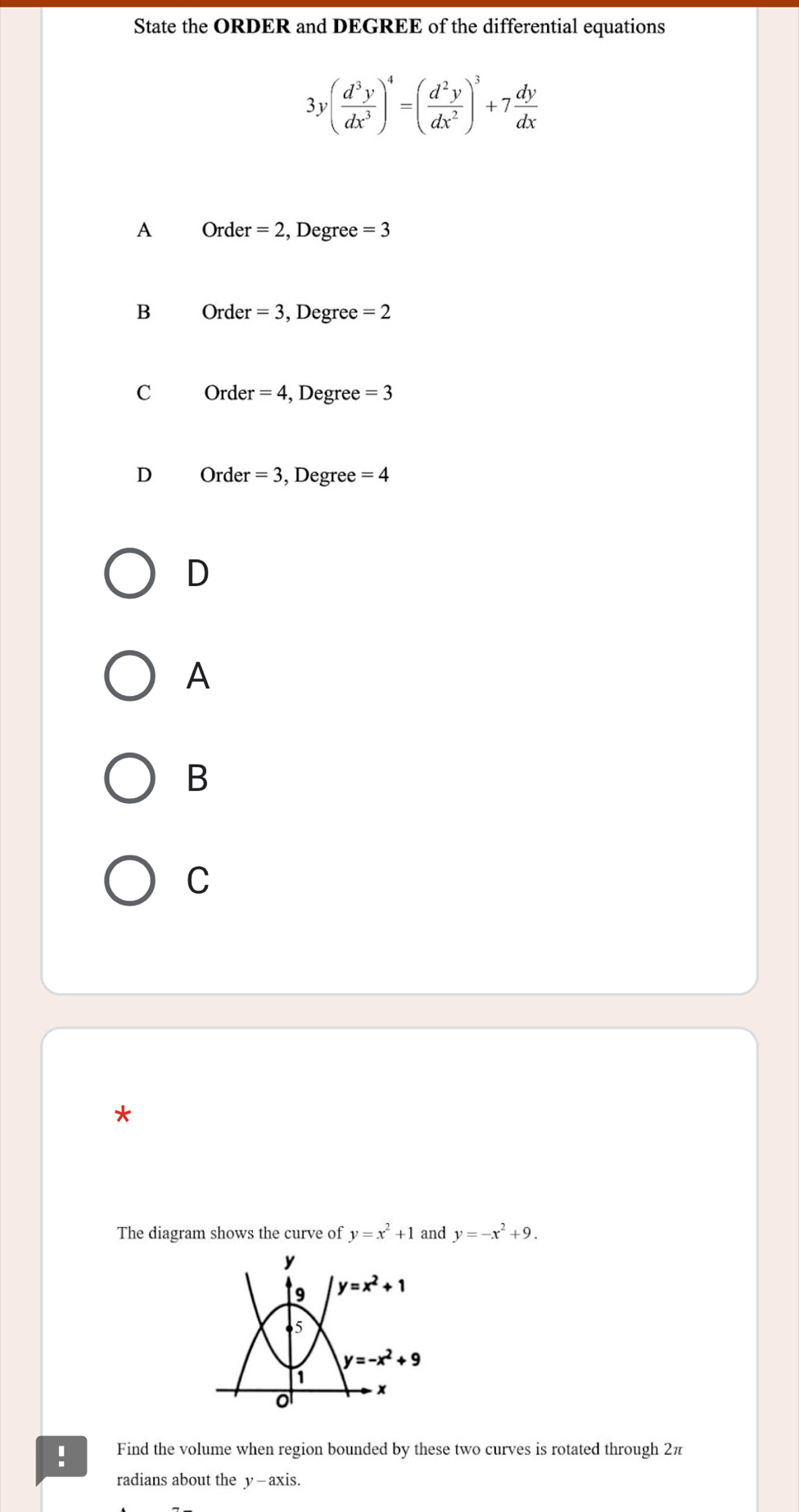 State the ORDER and DEGREE of the differential equations
3y( d^3y/dx^3 )^4=( d^2y/dx^2 )^3+7 dy/dx 
A Orde r=2 , Degree =3
B Order =3 , Degree =2
C Order =4 , Degree =3
D Order · =3 , Degree =4
D
A
B
C
*
The diagram shows the curve of y=x^2+1 and y=-x^2+9.! Find the volume when region bounded by these two curves is rotated through 2π
radians about the y—axis.