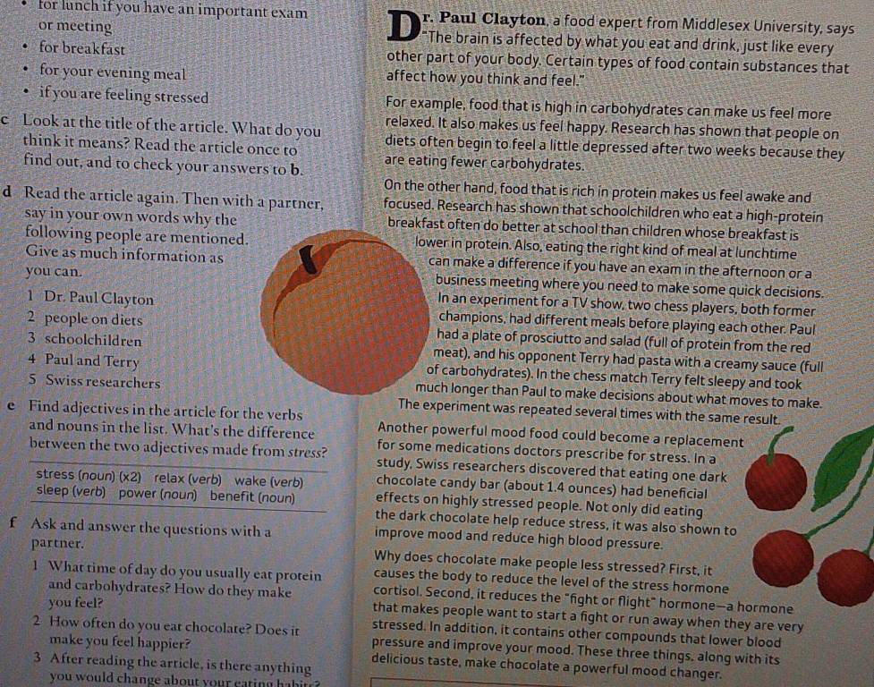 for lunch if you have an important exam r. Paul Clayton, a food expert from Middlesex University, says
or meeting _   "The brain is affected by what you eat and drink, just like every
for breakfast other part of your body. Certain types of food contain substances that
for your evening meal affect how you think and feel."
if you are feeling stressed For example, food that is high in carbohydrates can make us feel more
c Look at the title of the article. What do you relaxed. It also makes us feel happy. Research has shown that people on
think it means? Read the article once to diets often begin to feel a little depressed after two weeks because they
find out, and to check your answers to b. are eating fewer carbohydrates.
On the other hand, food that is rich in protein makes us feel awake and
d Read the article again. Then with a partner, focused. Research has shown that schoolchildren who eat a high-protein
say in your own words why the breakfast often do better at school than children whose breakfast is
following people are mentioned.er in protein. Also, eating the right kind of meal at lunchtime
Give as much information asan make a difference if you have an exam in the afternoon or a
you can.business meeting where you need to make some quick decisions.
In an experiment for a TV show, two chess players, both former
1 Dr. Paul Claytonchampions, had different meals before playing each other. Paul
2 people on dietshad a plate of prosciutto and salad (full of protein from the red
3 schoolchildrenmeat), and his opponent Terry had pasta with a creamy sauce (full
4 Paul and Terryf carbohydrates). In the chess match Terry felt sleepy and took
5 Swiss researchersmuch longer than Paul to make decisions about what moves to make.
The experiment was repeated several times with the same result
e Find adjectives in the article for the verbs Another powerful mood food could become a replacement
and nouns in the list. What's the difference for some medications doctors prescribe for stress. In a
between the two adjectives made from stress? study, Swiss researchers discovered that eating one dark
stress (noun) (x2) relax (verb) wake (verb) chocolate candy bar (about 1.4 ounces) had beneficial
sleep (verb) power (noun) benefit (noun) effects on highly stressed people. Not only did eating
the dark chocolate help reduce stress, it was also shown to
f Ask and answer the questions with a improve mood and reduce high blood pressure.
partner. Why does chocolate make people less stressed? First, it
causes the body to reduce the level of the stress hormone
1 What time of day do you usually eat protein cortisol. Second, it reduces the "fight or flight" hormone—-a hormone
you feel?
and carbohydrates? How do they make that makes people want to start a fight or run away when they are very
stressed. In addition, it contains other compounds that lower blood
2 How often do you eat chocolate? Does it pressure and improve your mood. These three things, along with its
make you feel happier? delicious taste, make chocolate a powerful mood changer.
3 After reading the article, is there anything
you would change about your  cating  h a   .