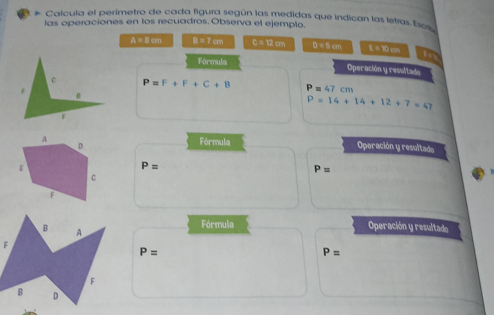 Calcula el perímetro de cada figura según las medidas que indican las letras. Esce 
las operaciones en los recuadros. Observa el ejemplo.
A=8cm B=7cm C=12cm D=5cm E=10cm
BX
Fórmula Operación y resultado
P=F+F+C+B
P=47cm
P=14+14+12+7=47
Fórmula 
Operación y resultado
P=
P=
Fórmula 
Operación y resultado
P=
P=