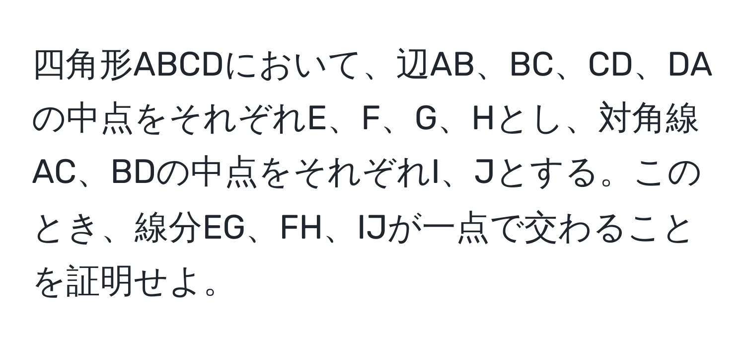 四角形ABCDにおいて、辺AB、BC、CD、DAの中点をそれぞれE、F、G、Hとし、対角線AC、BDの中点をそれぞれI、Jとする。このとき、線分EG、FH、IJが一点で交わることを証明せよ。