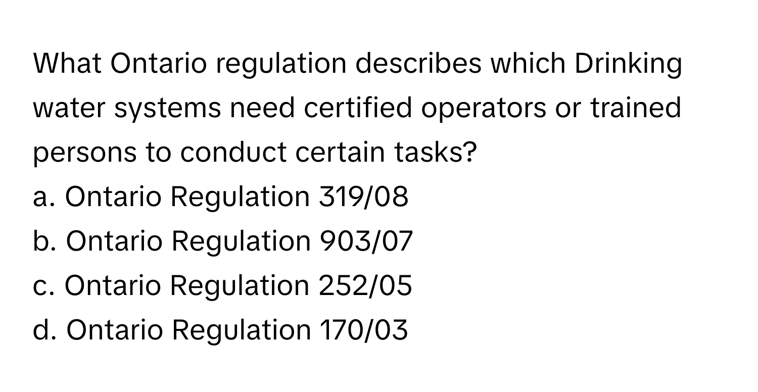 What Ontario regulation describes which Drinking water systems need certified operators or trained persons to conduct certain tasks?

a. Ontario Regulation 319/08 
b. Ontario Regulation 903/07 
c. Ontario Regulation 252/05 
d. Ontario Regulation 170/03