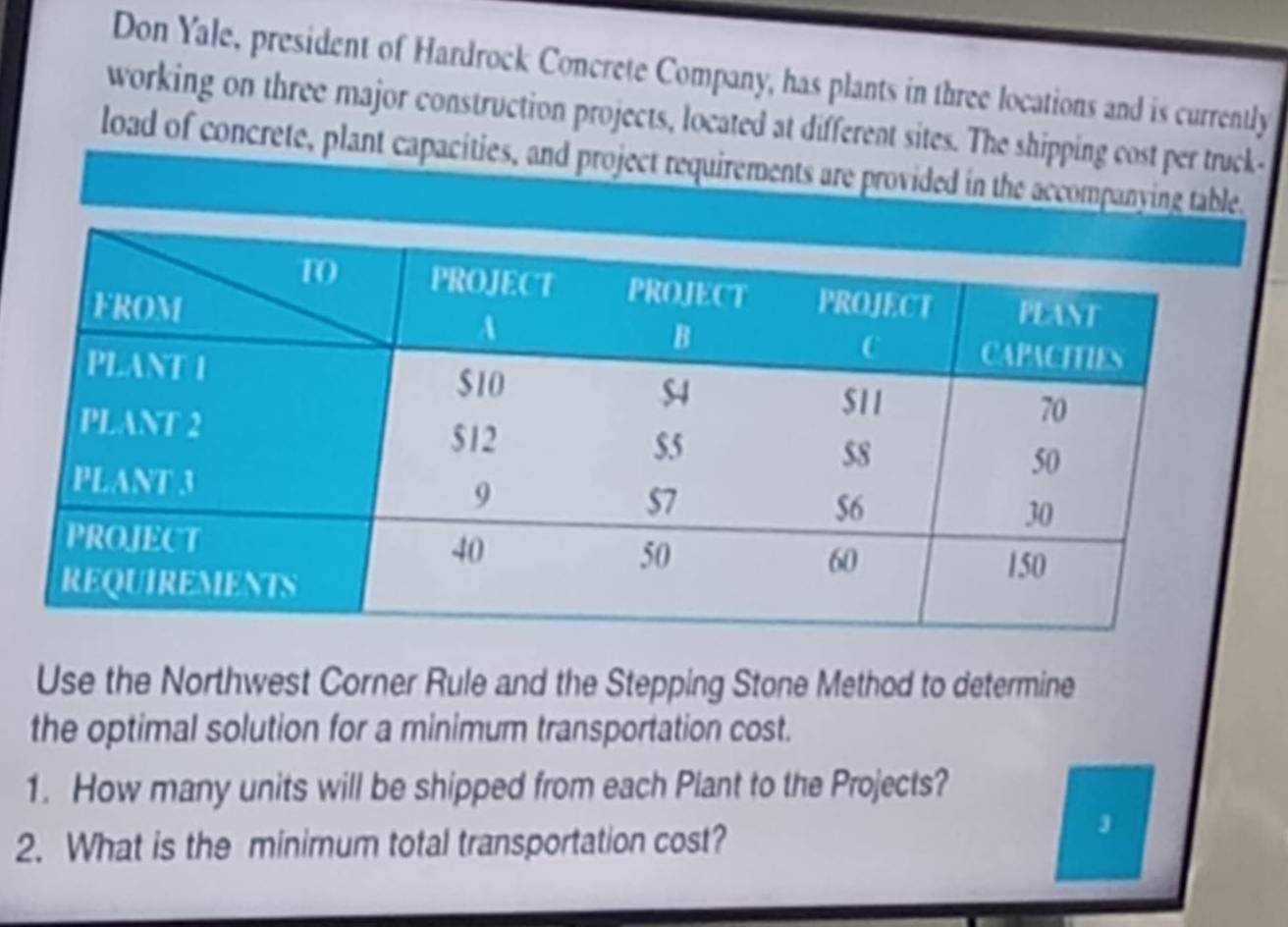 Don Yale, president of Hardrock Concrete Company, has plants in three locations and is currently 
working on three major construction projects, located at different sites. The shipping cost per truck- 
load of concrete, plant capacities, and project requirements are provided in the accompanying table. 
Use the Northwest Corner Rule and the Stepping Stone Method to determine 
the optimal solution for a minimum transportation cost. 
1. How many units will be shipped from each Plant to the Projects? 
2. What is the minimum total transportation cost?