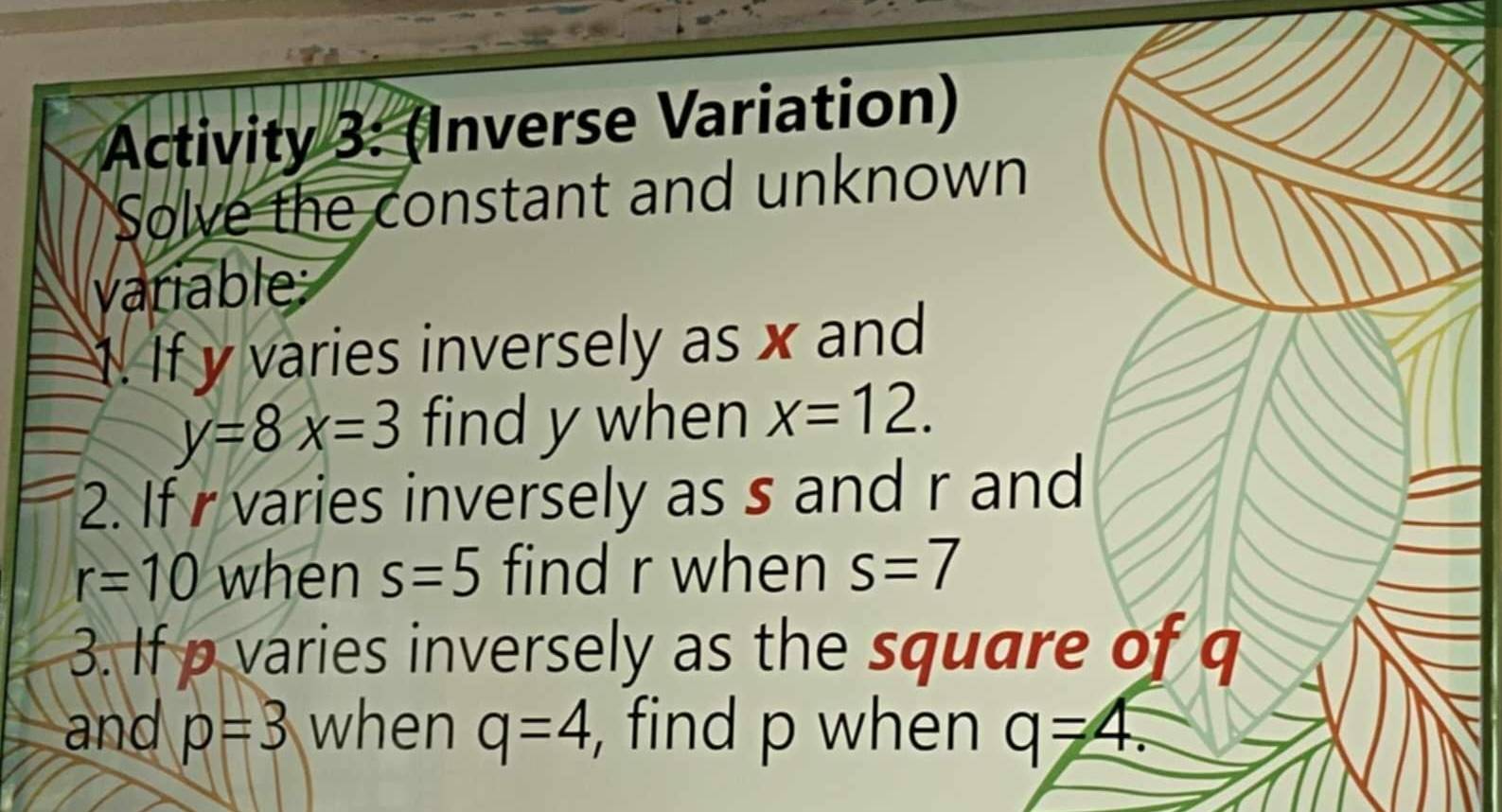 Activity 3: (Inverse Variation) 
Solve the constant and unknown 
variable 
1. If y varies inversely as x and
y=8x=3 find y when x=12. 
2. If r varies inversely as s and r and
r=10 when s=5 find r when s=7
3. If p varies inversely as the square of q
and p=3 when q=4 , find p when q=4.