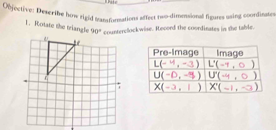 Date_ 
_ 
Objective: Describe how rigid transformations affect two-dimensional figures using coordinates 
1. Rotate the triangle 90^o counterclockwise. Record the coordinates in the table. 
Pre-Image Image
L(-4,-3) L'(-4, 0 )
U(-0,-9) U'(-4 , 0)
X(-3,1) X'(-1,-3)