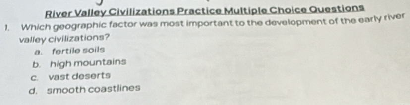 River Valley Civilizations Practice Multiple Choice Questions
1. Which geographic factor was most important to the development of the early river
valley civilizations?
a. fertile soils
b. high mountains
c. vast deserts
d. smooth coastlines
