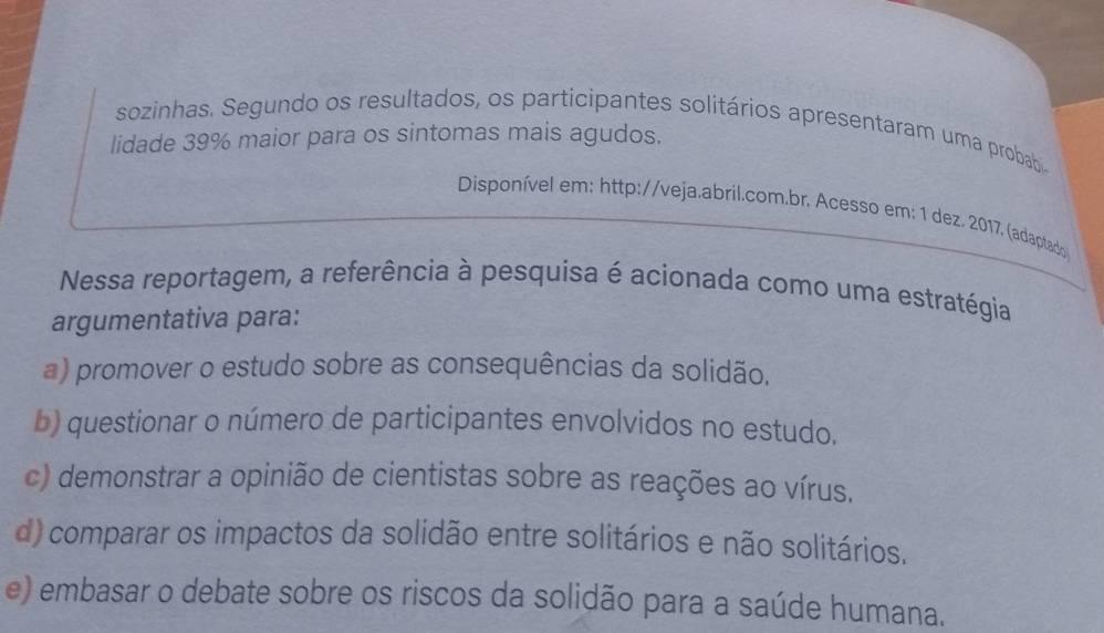 sozinhas. Segundo os resultados, os participantes solitários apresentaram uma probab
lidade 39% maior para os sintomas mais agudos.
Disponível em: http://veja.abril.com.br. Acesso em: 1 dez. 2017. (adaptado
Nessa reportagem, a referência à pesquisa é acionada como uma estratégia
argumentativa para:
a) promover o estudo sobre as consequências da solidão.
b) questionar o número de participantes envolvidos no estudo.
c) demonstrar a opinião de cientistas sobre as reações ao vírus.
d) comparar os impactos da solidão entre solitários e não solitários.
e) embasar o debate sobre os riscos da solidão para a saúde humana.