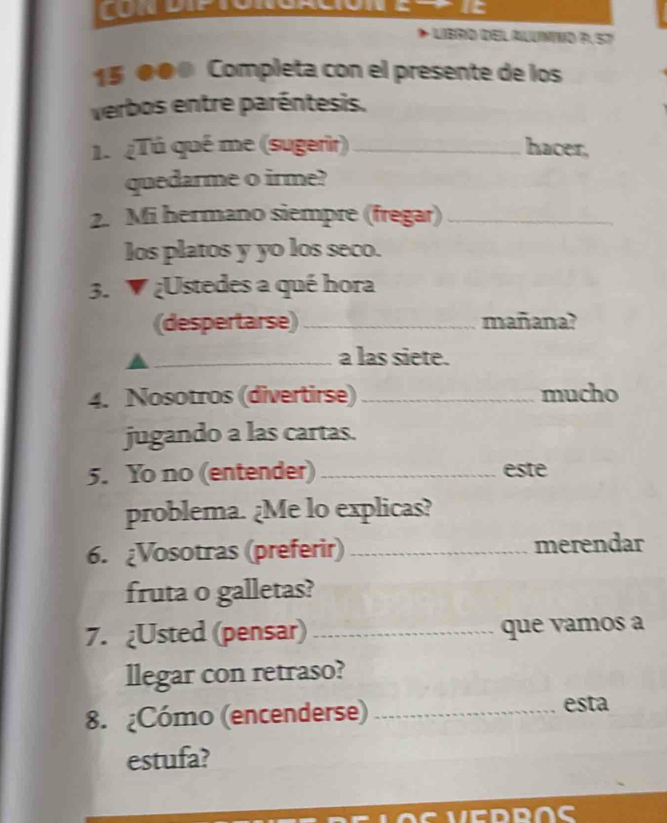 It 
- LIBRO DELALUNNO P.57 
15 00 Completa con el presente de los 
verbos entre paréntesis. 
1.¿Tú qué me (sugerir) _hacer, 
quedarme o irme? 
2. Mi hermano siempre (fregar)_ 
los platos y yo los seco. 
3. ▼ ¿Ustedes a qué hora 
(despertarse)_ mañana? 
_a las siete. 
4. Nosotros (divertirse) _mucho 
jugando a las cartas. 
5. Yo no (entender)_ este 
problema. ¿Me lo explicas? 
6. ¿Vosotras (preferir) _merendar 
fruta o galletas? 
7. ¿Usted (pensar) _que vamos a 
llegar con retraso? 
8. ¿Cómo (encenderse)_ 
esta 
estufa? 
C