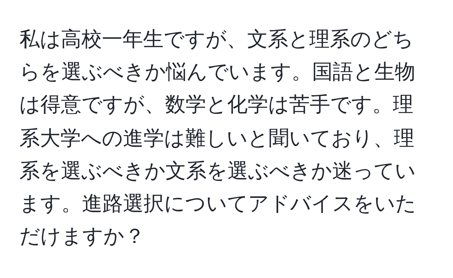 私は高校一年生ですが、文系と理系のどちらを選ぶべきか悩んでいます。国語と生物は得意ですが、数学と化学は苦手です。理系大学への進学は難しいと聞いており、理系を選ぶべきか文系を選ぶべきか迷っています。進路選択についてアドバイスをいただけますか？