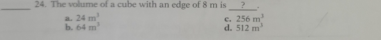 The volume of a cube with an edge of 8 m is ? '
_
a. 24m^3 256m^3
c.
b. 64m^3 d. 512m^3