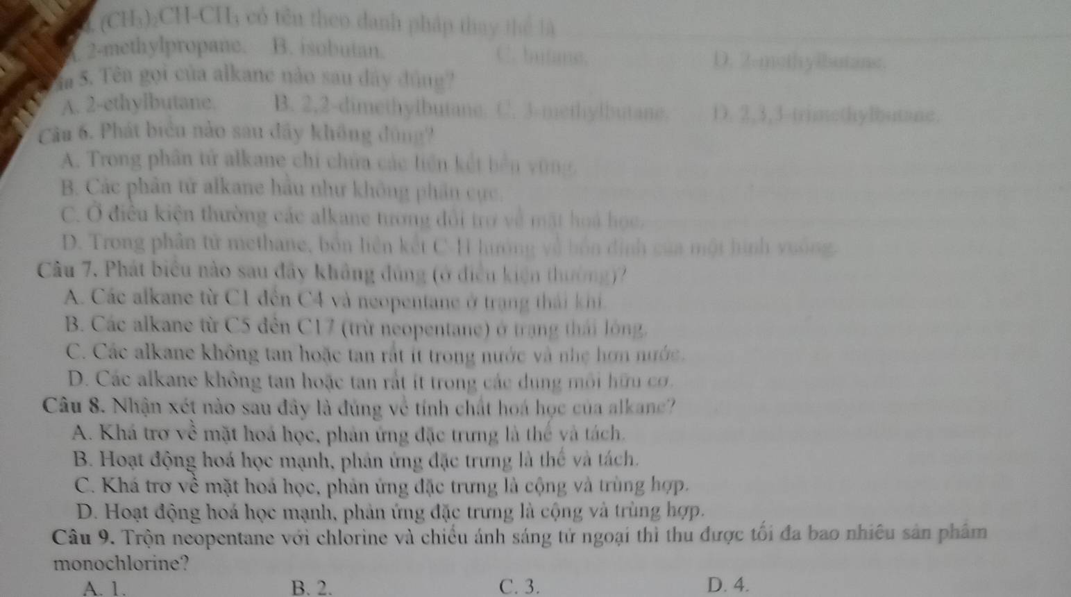 (CH₃)₂CH-CH₃ có têu theo danh pháp thay thể là. 2-methylpropane. B. isobutan. C. butme.
D. 2-mothylbutane.
a 5. Têa gọi của alkane nào sau dây đúng?
A. 2-ethylbutane. B. 2,2-dimethylbutane. C. 3-methylbutane. D. 2,3,3-trimethylbutane.
Cầa 6. Phát biển nào sau đầy không đùng?
A. Trong phân tử alkane chi chứa các liên kết bến vũng,
B. Các phần tử alkane hầu như không phần cực,
C. Ở điều kiện thường các alkane tương đổi trợ về mặt hoá học,
D. Trong phân tử methane, bốn liện kết C-H hướng về hồn định của một hình vưống.
Câu 7. Phát biểu nào sau đây không đủng (ở điền kiện thường)?
A. Các alkane từ C1 đến C4 và neopentane ở trạng thái khi
B. Các alkane từ C5 đến C17 (trừ neopentane) ở trang thái lóng.
C. Các alkane không tan hoặc tan rắt ít trong nước và nhẹ hơn nước.
D. Các alkane không tan hoặc tan rắt ít trong các dung môi hữu cơ.
Câu 8. Nhận xét nào sau đây là đủng về tính chất hoá học của alkance?
A. Khá trơ về mặt hoá học, phản ứng đặc trưng là thể và tách.
B. Hoạt động hoá học mạnh, phản ứng đặc trưng là thể và tách.
C. Khá trơ về mặt hoá học, phản ứng đặc trưng là cộng và trùng hợp.
D. Hoạt động hoá học mạnh, phản ứng đặc trưng là cộng và trùng hợp.
Câu 9. Trộn neopentane với chlorine và chiếu ánh sáng tử ngoại thì thu được tối đa bao nhiều sản phẩm
monochlorine?
A. 1. B. 2. C. 3. D. 4.