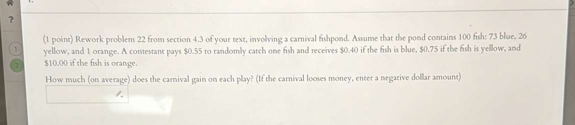 ？ 
(1 point) Rework problem 22 from section 4.3 of your text, involving a carnival fishpond. Assume that the pond contains 100 fish: 73 blue, 26
1 yellow, and 1 orange. A contestant pays $0.55 to randomly catch one fish and receives $0.40 if the fish is blue, $0.75 if the fish is yellow, and
7 $10.00 if the fish is orange. 
How much (on average) does the carnival gain on each play? (If the carnival looses money, enter a negative dollar amount)