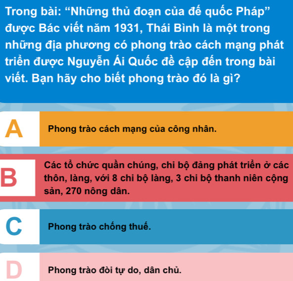 Trong bài: “Những thủ đoạn của đế quốc Pháp”
được Bác viết năm 1931, Thái Bình là một trong
những địa phương có phong trào cách mạng phát
triển được Nguyễn Ái Quốc đề cập đến trong bài
viết. Bạn hãy cho biết phong trào đó là gì?
A Phong trào cách mạng của công nhân.
Các tổ chức quần chúng, chi bộ đảng phát triển ở các
B thôn, làng, với 8 chi bộ làng, 3 chi bộ thanh niên cộng
sản, 270 nông dân.
C Phong trào chống thuế.
Phong trào đòi tự do, dân chủ.