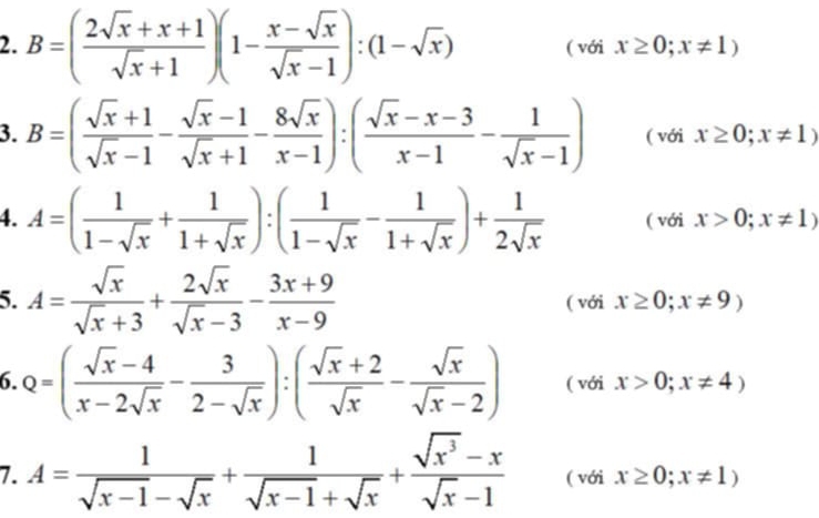 B=( (2sqrt(x)+x+1)/sqrt(x)+1 )(1- (x-sqrt(x))/sqrt(x)-1 ):(1-sqrt(x)) ( với x≥ 0;x!= 1)
3. B=( (sqrt(x)+1)/sqrt(x)-1 - (sqrt(x)-1)/sqrt(x)+1 - 8sqrt(x)/x-1 ):( (sqrt(x)-x-3)/x-1 - 1/sqrt(x)-1 ) ( với x≥ 0;x!= 1)
4. A=( 1/1-sqrt(x) + 1/1+sqrt(x) ):( 1/1-sqrt(x) - 1/1+sqrt(x) )+ 1/2sqrt(x)  ( với x>0;x!= 1)
5. A= sqrt(x)/sqrt(x)+3 + 2sqrt(x)/sqrt(x)-3 - (3x+9)/x-9  ( với x≥ 0;x!= 9)
6. Q=( (sqrt(x)-4)/x-2sqrt(x) - 3/2-sqrt(x) ):( (sqrt(x)+2)/sqrt(x) - sqrt(x)/sqrt(x)-2 ) (, ới^ x>0;x!= 4)
7. A= 1/sqrt(x-1)-sqrt(x) + 1/sqrt(x-1)+sqrt(x) + (sqrt(x^3)-x)/sqrt(x)-1  ( với x≥ 0;x!= 1)