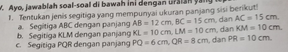 Ayo, jawablah soal-soal di bawah ini dengan uralan yally 
1. Tentukan jenis segitiga yang mempunyai ukuran panjang sisi berikut! 
a. Segitiga ABC dengan panjang AB=12cm, BC=15cm , dan AC=15cm. 
b. Segitiga KLM dengan panjang KL=10cm, LM=10cm , dan KM=10cm. 
c. Segitiga PQR dengan panjang PQ=6cm, QR=8cm , dan PR=10cm.