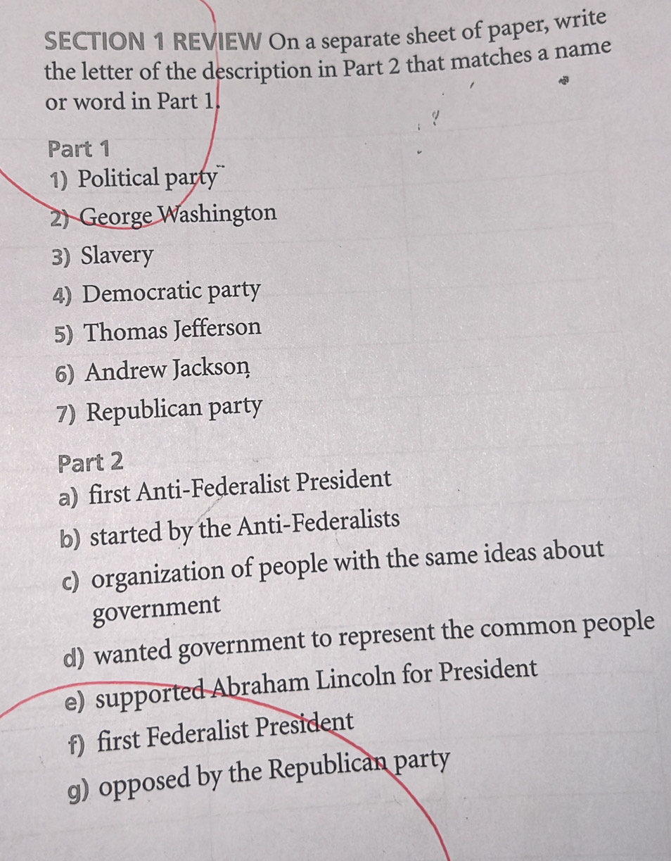 REVIEW On a separate sheet of paper, write 
the letter of the description in Part 2 that matches a name 
or word in Part 1. 
Part 1 
1) Political party 
2) George Washington 
3) Slavery 
4) Democratic party 
5) Thomas Jefferson 
6) Andrew Jackson 
7) Republican party 
Part 2 
a) first Anti-Federalist President 
b) started by the Anti-Federalists 
c) organization of people with the same ideas about 
government 
d) wanted government to represent the common people 
e) supported Abraham Lincoln for President 
f) first Federalist President 
g) opposed by the Republican party