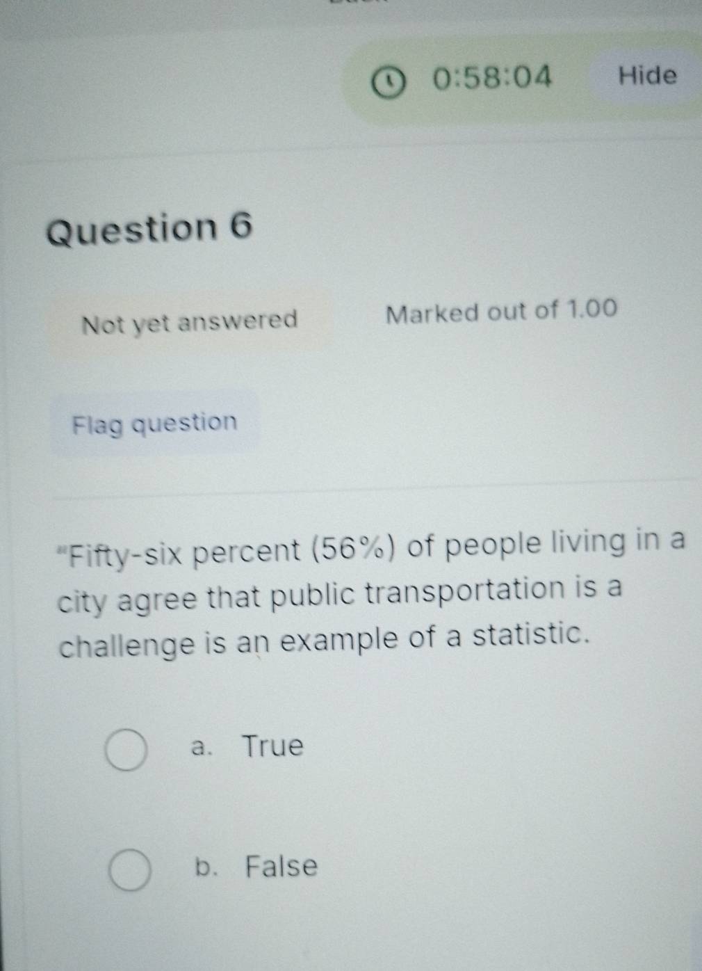 0:58:04 Hide
Question 6
Not yet answered Marked out of 1.00
Flag question
'Fifty-six percent (56%) of people living in a
city agree that public transportation is a
challenge is an example of a statistic.
a. True
b. False