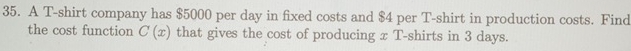 A T-shirt company has $5000 per day in fixed costs and $4 per T-shirt in production costs. Find 
the cost function C(x) that gives the cost of producing x T-shirts in 3 days.