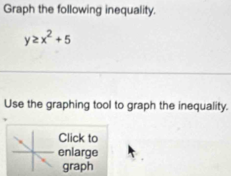 Graph the following inequality.
y≥ x^2+5
Use the graphing tool to graph the inequality. 
Click to 
enlarge 
graph