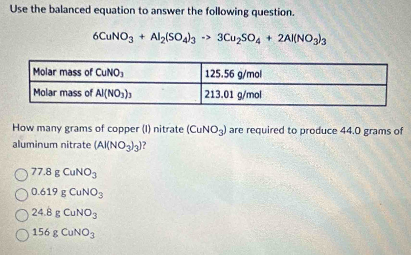 Use the balanced equation to answer the following question.
6CuNO_3+Al_2(SO_4)_3to 3Cu_2SO_4+2Al(NO_3)_3
How many grams of copper (I) nitrate (CuNO_3) are required to produce 44.0 grams of
aluminum nitrate (Al(NO_3)_3) ?
77.8gCuNO_3
0.619gCuNO_3
24.8gCuNO_3
156gCuNO_3