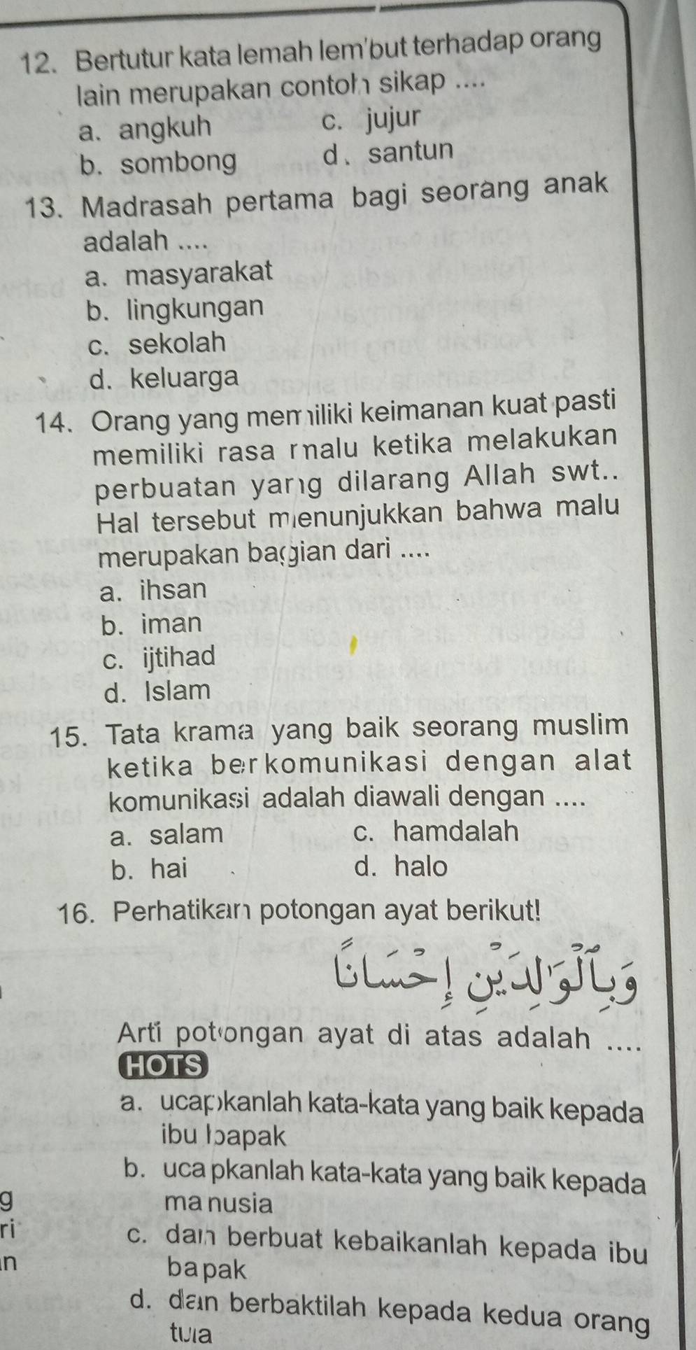 Bertutur kata lemah lem'but terhadap orang
lain merupakan contoh sikap ....
a. angkuh c. jujur
b. sombong d. santun
13. Madrasah pertama bagi seorang anak
adalah ....
a. masyarakat
b. lingkungan
c. sekolah
d. keluarga
14. Orang yang mem iliki keimanan kuat pasti
memiliki rasa ralu ketika melakukan
perbuatan yang dilarang Allah swt..
Hal tersebut mienunjukkan bahwa malu
merupakan baçian dari ....
a. ihsan
b. iman
c. ijtihad
d. Islam
15. Tata krama yang baik seorang muslim
ketika berkomunikasi dengan alat 
komunikasi adalah diawali dengan ....
a. salam c. hamdalah
b. hai d. halo
16. Perhatikan potongan ayat berikut!


Arti pot·ongan ayat di atas adalah ....
HOTS
a. ucap)kanlah kata-kata yang baik kepada
ibu Iapak
b. uca pkanlah kata-kata yang baik kepada
a ma nusia
ri c. dan berbuat kebaikanlah kepada ibu
n
bapak
d. dan berbaktilah kepada kedua orang
tuia