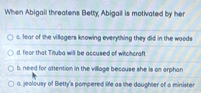 When Abigail threatens Betty, Abigail is motivated by her
c. fear of the villagers knowing everything they did in the woods
d. fear that Tituba will be accused of witchcraft
b. need for attention in the village because she is an orphan
a. jealousy of Betty's pampered life as the daughter of a minister