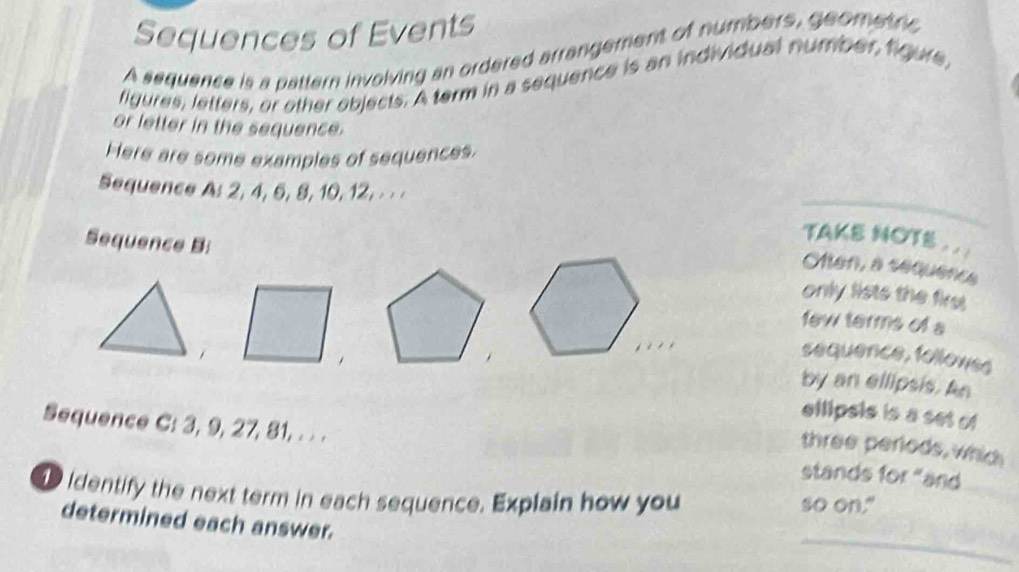 Sequences of Events 
A sequence is a pattern involving an ordered arrangement of numbers, geometric 
figures, letters, or other objects. A term in a sequence is an individual number, figure, 
or letter in the sequence. 
Here are some examples of sequences. 
Sequence A: 2, 4, 5, 8, 10, 12, ·· · 
TAKE NOTS . . . 
en, a sequence 
Sequence B: only lists the first 
few terms of a 
sequence, followss 
by an ellipsis. An 
ellipsis is a set of 
Sequence C: 3, 9, 27, 81, . . . stands for "and 
three periods, whit 
identify the next term in each sequence. Explain how you so on." 
_ 
determined each answer.